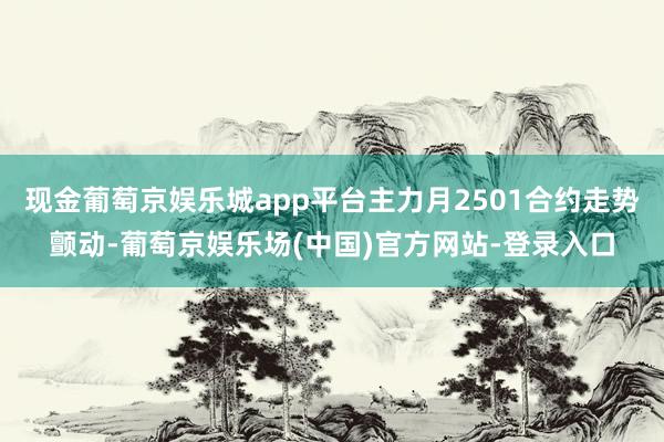 现金葡萄京娱乐城app平台主力月2501合约走势颤动-葡萄京娱乐场(中国)官方网站-登录入口