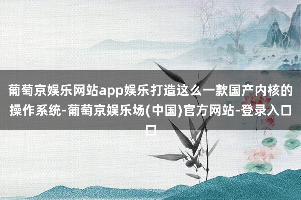 葡萄京娱乐网站app娱乐打造这么一款国产内核的操作系统-葡萄京娱乐场(中国)官方网站-登录入口