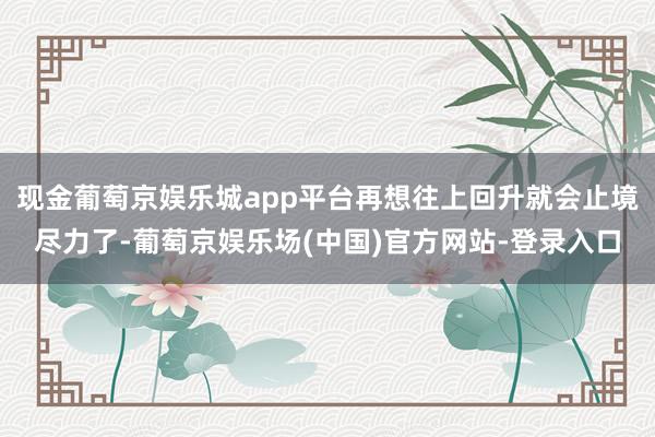 现金葡萄京娱乐城app平台再想往上回升就会止境尽力了-葡萄京娱乐场(中国)官方网站-登录入口