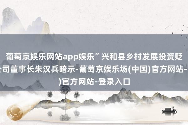 葡萄京娱乐网站app娱乐”兴和县乡村发展投资贬责有限公司董事长朱汉兵暗示-葡萄京娱乐场(中国)官方网站-登录入口