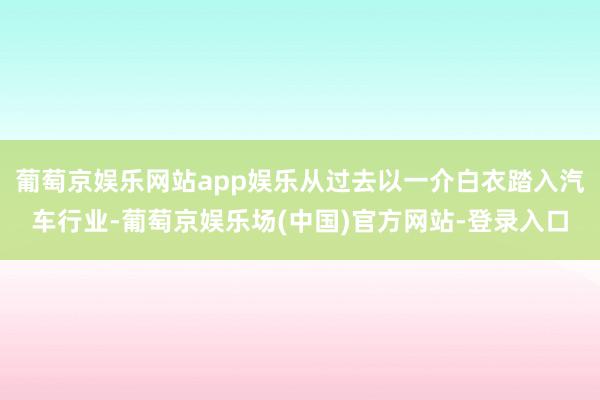 葡萄京娱乐网站app娱乐从过去以一介白衣踏入汽车行业-葡萄京娱乐场(中国)官方网站-登录入口