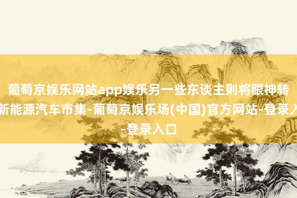 葡萄京娱乐网站app娱乐另一些东谈主则将眼神转向新能源汽车市集-葡萄京娱乐场(中国)官方网站-登录入口