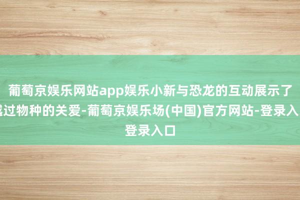 葡萄京娱乐网站app娱乐小新与恐龙的互动展示了越过物种的关爱-葡萄京娱乐场(中国)官方网站-登录入口