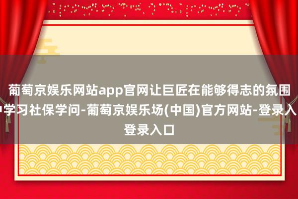 葡萄京娱乐网站app官网让巨匠在能够得志的氛围中学习社保学问-葡萄京娱乐场(中国)官方网站-登录入口