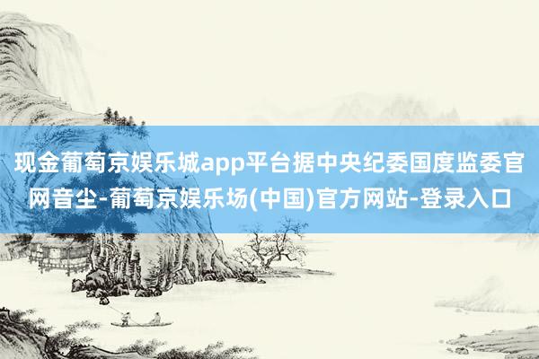 现金葡萄京娱乐城app平台据中央纪委国度监委官网音尘-葡萄京娱乐场(中国)官方网站-登录入口