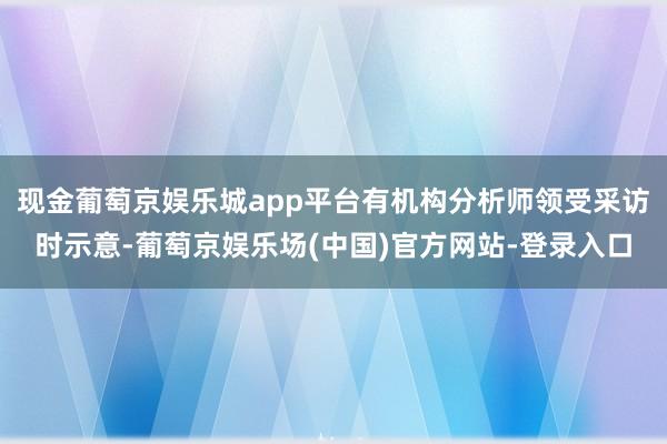 现金葡萄京娱乐城app平台有机构分析师领受采访时示意-葡萄京娱乐场(中国)官方网站-登录入口