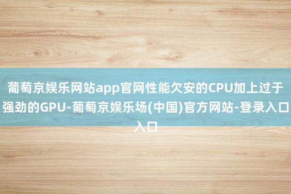 葡萄京娱乐网站app官网性能欠安的CPU加上过于强劲的GPU-葡萄京娱乐场(中国)官方网站-登录入口