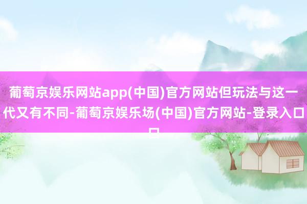 葡萄京娱乐网站app(中国)官方网站但玩法与这一代又有不同-葡萄京娱乐场(中国)官方网站-登录入口