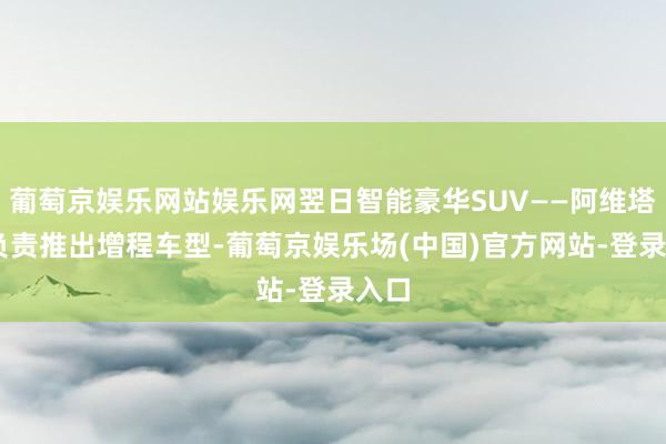 葡萄京娱乐网站娱乐网翌日智能豪华SUV——阿维塔11负责推出增程车型-葡萄京娱乐场(中国)官方网站-登录入口