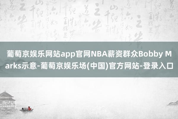 葡萄京娱乐网站app官网NBA薪资群众Bobby Marks示意-葡萄京娱乐场(中国)官方网站-登录入口