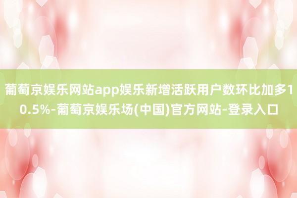 葡萄京娱乐网站app娱乐新增活跃用户数环比加多10.5%-葡萄京娱乐场(中国)官方网站-登录入口