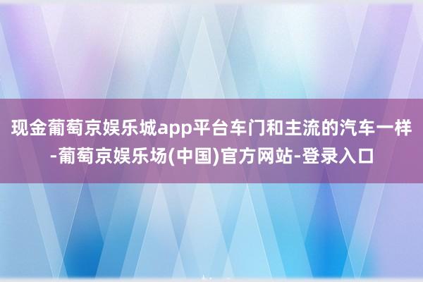 现金葡萄京娱乐城app平台车门和主流的汽车一样-葡萄京娱乐场(中国)官方网站-登录入口