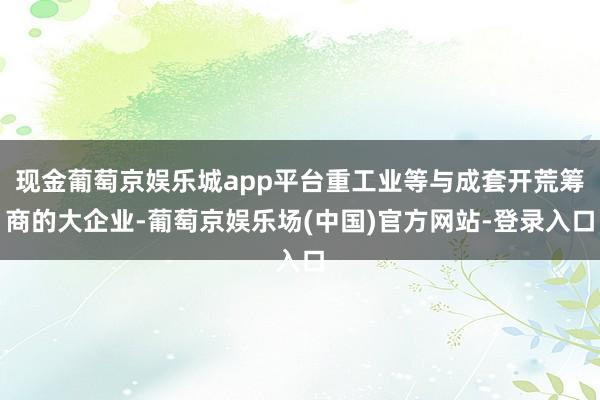 现金葡萄京娱乐城app平台重工业等与成套开荒筹商的大企业-葡萄京娱乐场(中国)官方网站-登录入口