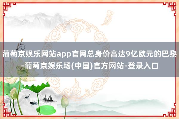 葡萄京娱乐网站app官网总身价高达9亿欧元的巴黎-葡萄京娱乐场(中国)官方网站-登录入口