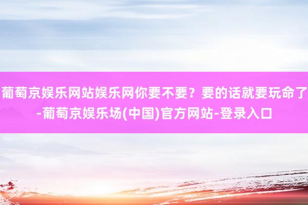 葡萄京娱乐网站娱乐网你要不要？要的话就要玩命了-葡萄京娱乐场(中国)官方网站-登录入口