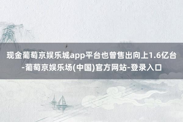 现金葡萄京娱乐城app平台也曾售出向上1.6亿台-葡萄京娱乐场(中国)官方网站-登录入口