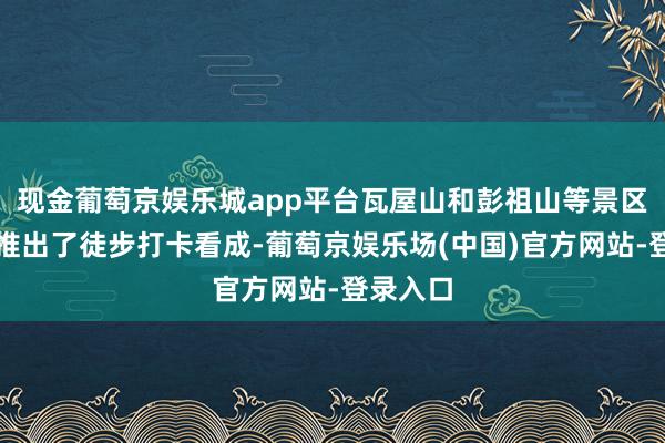 现金葡萄京娱乐城app平台瓦屋山和彭祖山等景区都接踵推出了徒步打卡看成-葡萄京娱乐场(中国)官方网站-登录入口