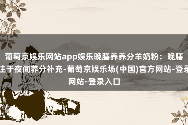 葡萄京娱乐网站app娱乐晚膳养养分羊奶粉：晚膳养专注于夜间养分补充-葡萄京娱乐场(中国)官方网站-登录入口