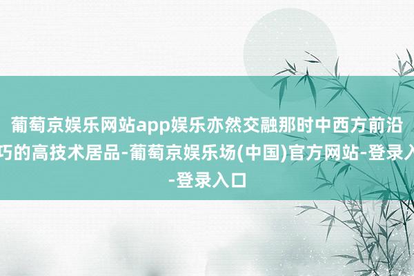 葡萄京娱乐网站app娱乐亦然交融那时中西方前沿技巧的高技术居品-葡萄京娱乐场(中国)官方网站-登录入口