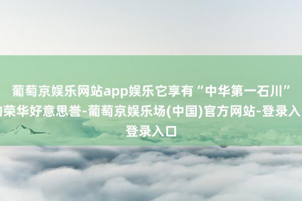 葡萄京娱乐网站app娱乐它享有“中华第一石川”的荣华好意思誉-葡萄京娱乐场(中国)官方网站-登录入口