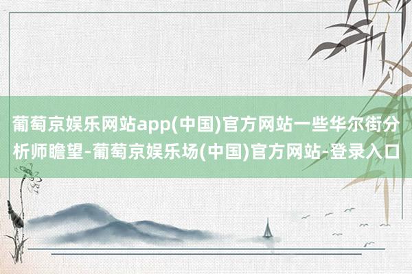 葡萄京娱乐网站app(中国)官方网站一些华尔街分析师瞻望-葡萄京娱乐场(中国)官方网站-登录入口