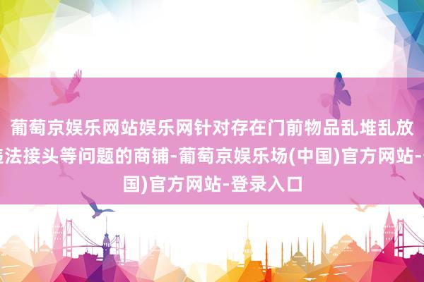 葡萄京娱乐网站娱乐网针对存在门前物品乱堆乱放、店外违法接头等问题的商铺-葡萄京娱乐场(中国)官方网站-登录入口