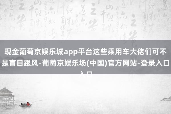 现金葡萄京娱乐城app平台这些乘用车大佬们可不是盲目跟风-葡萄京娱乐场(中国)官方网站-登录入口