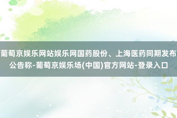 葡萄京娱乐网站娱乐网国药股份、上海医药同期发布公告称-葡萄京娱乐场(中国)官方网站-登录入口