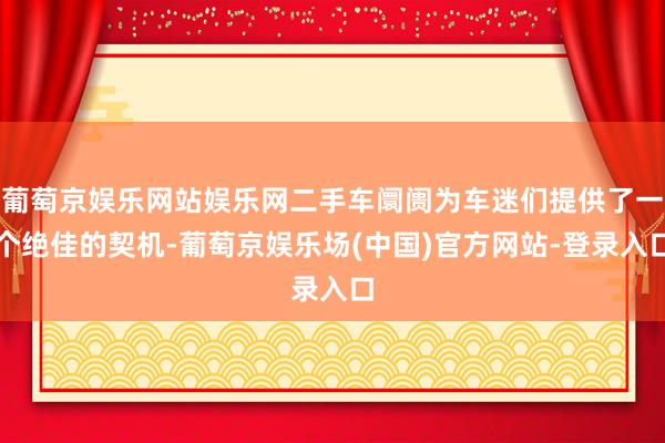 葡萄京娱乐网站娱乐网二手车阛阓为车迷们提供了一个绝佳的契机-葡萄京娱乐场(中国)官方网站-登录入口