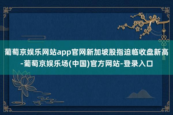 葡萄京娱乐网站app官网新加坡股指迫临收盘新高-葡萄京娱乐场(中国)官方网站-登录入口