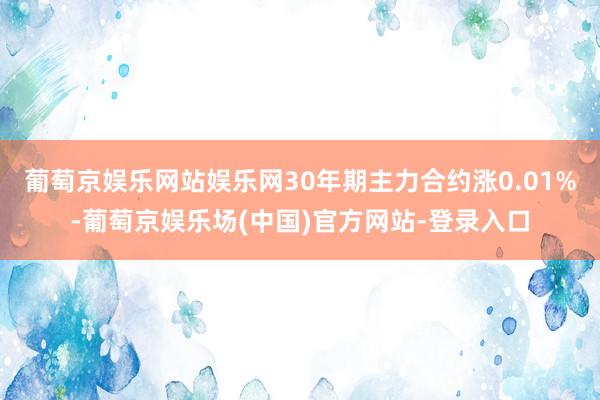 葡萄京娱乐网站娱乐网30年期主力合约涨0.01%-葡萄京娱乐场(中国)官方网站-登录入口