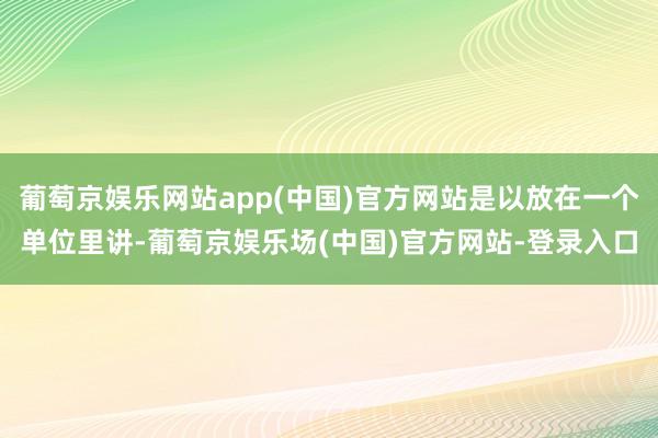 葡萄京娱乐网站app(中国)官方网站是以放在一个单位里讲-葡萄京娱乐场(中国)官方网站-登录入口