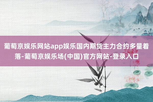 葡萄京娱乐网站app娱乐国内期货主力合约多量着落-葡萄京娱乐场(中国)官方网站-登录入口