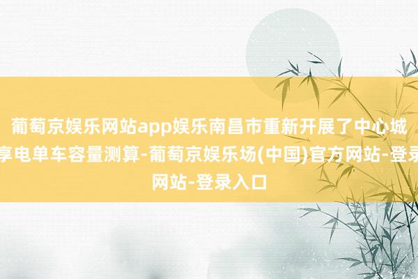 葡萄京娱乐网站app娱乐南昌市重新开展了中心城区分享电单车容量测算-葡萄京娱乐场(中国)官方网站-登录入口