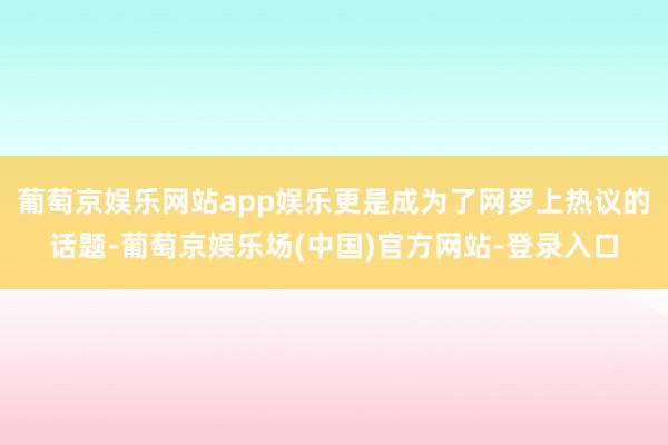 葡萄京娱乐网站app娱乐更是成为了网罗上热议的话题-葡萄京娱乐场(中国)官方网站-登录入口