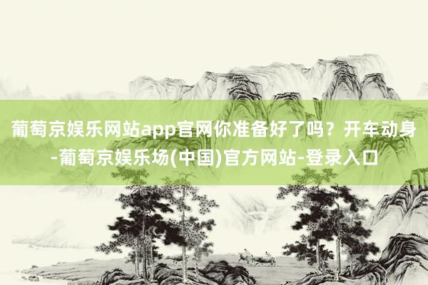 葡萄京娱乐网站app官网你准备好了吗？开车动身-葡萄京娱乐场(中国)官方网站-登录入口