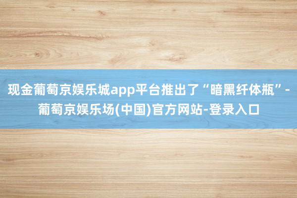 现金葡萄京娱乐城app平台推出了“暗黑纤体瓶”-葡萄京娱乐场(中国)官方网站-登录入口