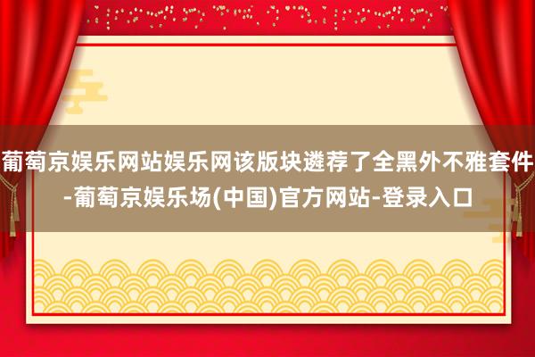 葡萄京娱乐网站娱乐网该版块遴荐了全黑外不雅套件-葡萄京娱乐场(中国)官方网站-登录入口