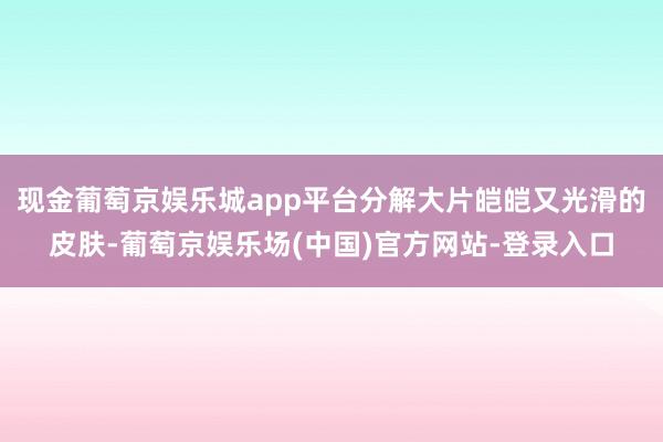 现金葡萄京娱乐城app平台分解大片皑皑又光滑的皮肤-葡萄京娱乐场(中国)官方网站-登录入口