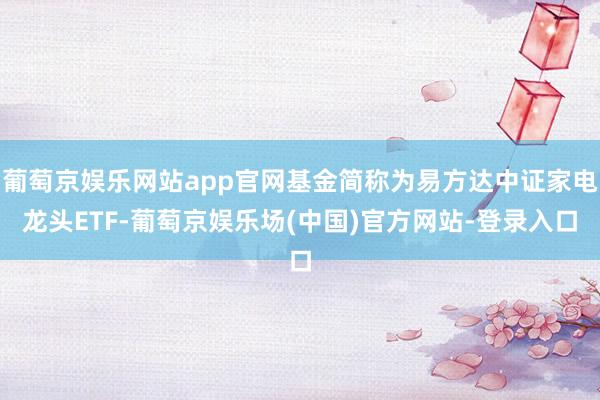 葡萄京娱乐网站app官网基金简称为易方达中证家电龙头ETF-葡萄京娱乐场(中国)官方网站-登录入口