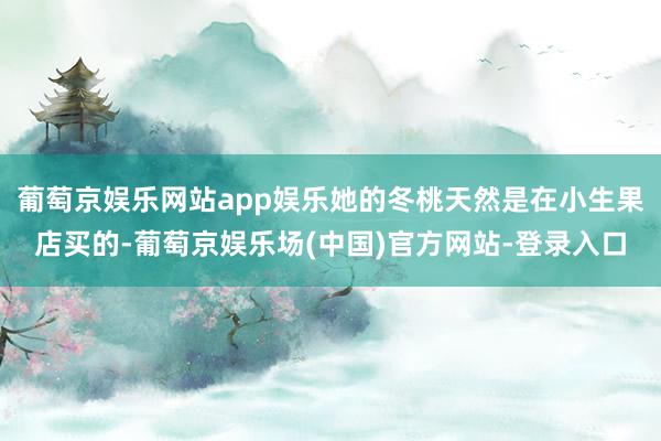 葡萄京娱乐网站app娱乐她的冬桃天然是在小生果店买的-葡萄京娱乐场(中国)官方网站-登录入口