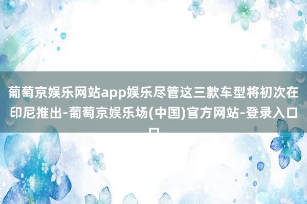 葡萄京娱乐网站app娱乐尽管这三款车型将初次在印尼推出-葡萄京娱乐场(中国)官方网站-登录入口