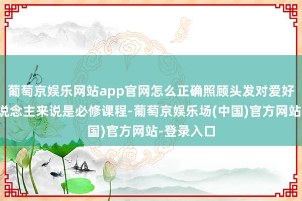 葡萄京娱乐网站app官网怎么正确照顾头发对爱好意思女东说念主来说是必修课程-葡萄京娱乐场(中国)官方网站-登录入口