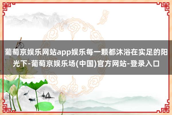 葡萄京娱乐网站app娱乐每一颗都沐浴在实足的阳光下-葡萄京娱乐场(中国)官方网站-登录入口