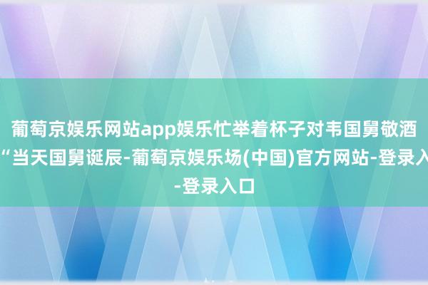 葡萄京娱乐网站app娱乐忙举着杯子对韦国舅敬酒：“当天国舅诞辰-葡萄京娱乐场(中国)官方网站-登录入口