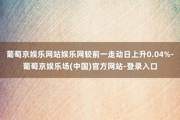 葡萄京娱乐网站娱乐网较前一走动日上升0.04%-葡萄京娱乐场(中国)官方网站-登录入口