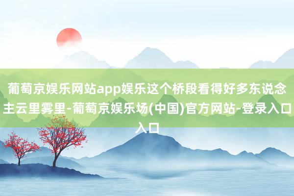 葡萄京娱乐网站app娱乐这个桥段看得好多东说念主云里雾里-葡萄京娱乐场(中国)官方网站-登录入口