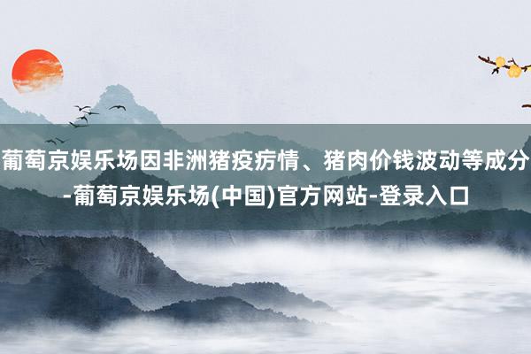 葡萄京娱乐场因非洲猪疫疠情、猪肉价钱波动等成分-葡萄京娱乐场(中国)官方网站-登录入口