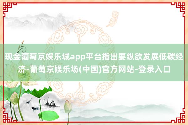 现金葡萄京娱乐城app平台指出要纵欲发展低碳经济-葡萄京娱乐场(中国)官方网站-登录入口