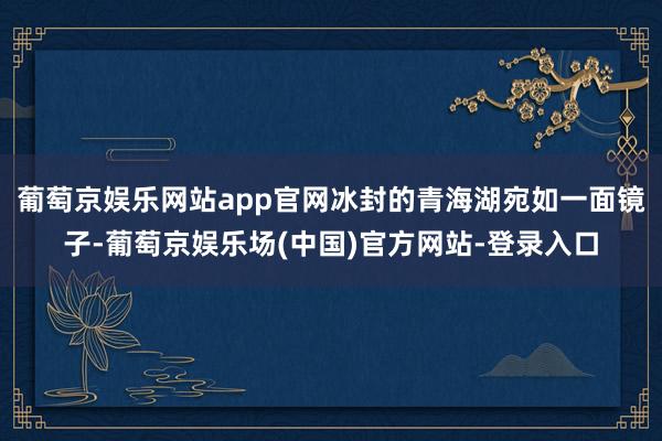 葡萄京娱乐网站app官网冰封的青海湖宛如一面镜子-葡萄京娱乐场(中国)官方网站-登录入口